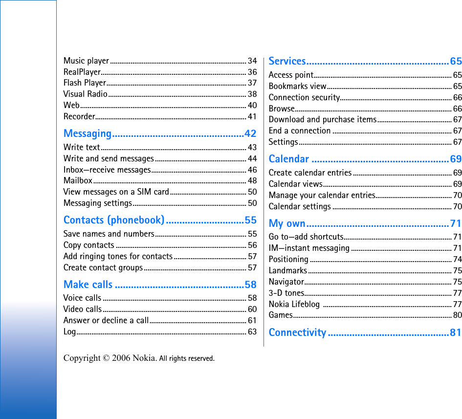 Copyright © 2006 Nokia. All rights reserved. Music player......................................................................... 34RealPlayer.............................................................................. 36Flash Player...........................................................................37Visual Radio.......................................................................... 38Web......................................................................................... 40Recorder................................................................................. 41Messaging.................................................42Write text.............................................................................. 43Write and send messages................................................. 44Inbox—receive messages................................................... 46Mailbox.................................................................................. 48View messages on a SIM card.........................................50Messaging settings............................................................. 50Contacts (phonebook).............................55Save names and numbers................................................. 55Copy contacts ...................................................................... 56Add ringing tones for contacts ....................................... 57Create contact groups....................................................... 57Make calls ................................................58Voice calls .............................................................................58Video calls............................................................................. 60Answer or decline a call.................................................... 61Log........................................................................................... 63Services.....................................................65Access point.......................................................................... 65Bookmarks view...................................................................65Connection security............................................................66Browse.................................................................................... 66Download and purchase items........................................67End a connection ................................................................ 67Settings.................................................................................. 67Calendar ...................................................69Create calendar entries .....................................................69Calendar views.....................................................................69Manage your calendar entries.........................................70Calendar settings ................................................................ 70My own.....................................................71Go to—add shortcuts..........................................................71IM—instant messaging ......................................................71Positioning ............................................................................ 74Landmarks ............................................................................. 75Navigator............................................................................... 753-D tones...............................................................................77Nokia Lifeblog ..................................................................... 77Games..................................................................................... 80Connectivity .............................................81