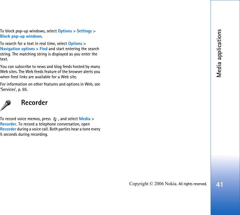 Media applications41Copyright © 2006 Nokia. All rights reserved.To block pop-up windows, select Options &gt; Settings &gt; Block pop-up windows.To search for a text in real time, select Options &gt; Navigation options &gt; Find and start entering the search string. The matching string is displayed as you enter the text.You can subscribe to news and blog feeds hosted by many Web sites. The Web feeds feature of the browser alerts you when feed links are available for a Web site.For information on other features and options in Web, see ‘Services’, p. 65.RecorderTo record voice memos, press  , and select Media &gt; Recorder. To record a telephone conversation, open Recorder during a voice call. Both parties hear a tone every 5 seconds during recording.