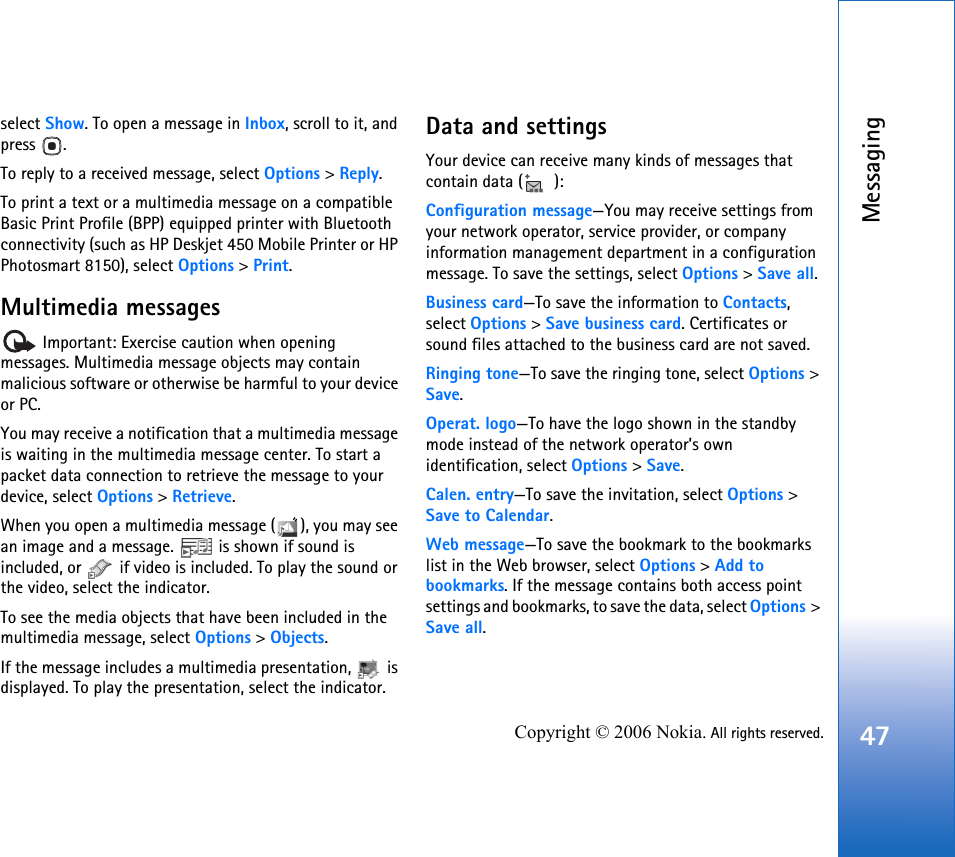 Messaging47Copyright © 2006 Nokia. All rights reserved.select Show. To open a message in Inbox, scroll to it, and press .To reply to a received message, select Options &gt; Reply.To print a text or a multimedia message on a compatible Basic Print Profile (BPP) equipped printer with Bluetooth connectivity (such as HP Deskjet 450 Mobile Printer or HP Photosmart 8150), select Options &gt; Print.Multimedia messages Important: Exercise caution when opening messages. Multimedia message objects may contain malicious software or otherwise be harmful to your device or PC.You may receive a notification that a multimedia message is waiting in the multimedia message center. To start a packet data connection to retrieve the message to your device, select Options &gt; Retrieve.When you open a multimedia message ( ), you may see an image and a message.   is shown if sound is included, or   if video is included. To play the sound or the video, select the indicator.To see the media objects that have been included in the multimedia message, select Options &gt; Objects.If the message includes a multimedia presentation,   is displayed. To play the presentation, select the indicator.Data and settingsYour device can receive many kinds of messages that contain data ( ):Configuration message—You may receive settings from your network operator, service provider, or company information management department in a configuration message. To save the settings, select Options &gt; Save all.Business card—To save the information to Contacts, select Options &gt; Save business card. Certificates or sound files attached to the business card are not saved.Ringing tone—To save the ringing tone, select Options &gt; Save.Operat. logo—To have the logo shown in the standby mode instead of the network operator’s own identification, select Options &gt; Save.Calen. entry—To save the invitation, select Options &gt; Save to Calendar.Web message—To save the bookmark to the bookmarks list in the Web browser, select Options &gt; Add to bookmarks. If the message contains both access point settings and bookmarks, to save the data, select Options &gt; Save all. 