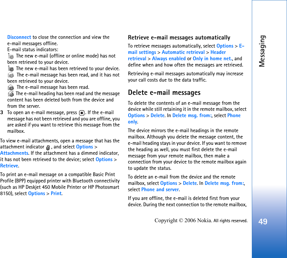 Messaging49Copyright © 2006 Nokia. All rights reserved.Disconnect to close the connection and view the e-mail messages offline.E-mail status indicators: The new e-mail (offline or online mode) has not been retrieved to your device. The new e-mail has been retrieved to your device. The e-mail message has been read, and it has not been retrieved to your device. The e-mail message has been read. The e-mail heading has been read and the message content has been deleted both from the device and from the server.3To open an e-mail message, press  . If the e-mail message has not been retrieved and you are offline, you are asked if you want to retrieve this message from the mailbox.To view e-mail attachments, open a message that has the attachment indicator  , and select Options &gt; Attachments. If the attachment has a dimmed indicator, it has not been retrieved to the device; select Options &gt; Retrieve.To print an e-mail message on a compatible Basic Print Profile (BPP) equipped printer with Bluetooth connectivity (such as HP Deskjet 450 Mobile Printer or HP Photosmart 8150), select Options &gt; Print.Retrieve e-mail messages automaticallyTo retrieve messages automatically, select Options &gt; E-mail settings &gt; Automatic retrieval &gt; Header retrieval &gt; Always enabled or Only in home net., and define when and how often the messages are retrieved.Retrieving e-mail messages automatically may increase your call costs due to the data traffic.Delete e-mail messagesTo delete the contents of an e-mail message from the device while still retaining it in the remote mailbox, select Options &gt; Delete. In Delete msg. from:, select Phone only.The device mirrors the e-mail headings in the remote mailbox. Although you delete the message content, the e-mail heading stays in your device. If you want to remove the heading as well, you must first delete the e-mail message from your remote mailbox, then make a connection from your device to the remote mailbox again to update the status.To delete an e-mail from the device and the remote mailbox, select Options &gt; Delete. In Delete msg. from:, select Phone and server.If you are offline, the e-mail is deleted first from your device. During the next connection to the remote mailbox, 