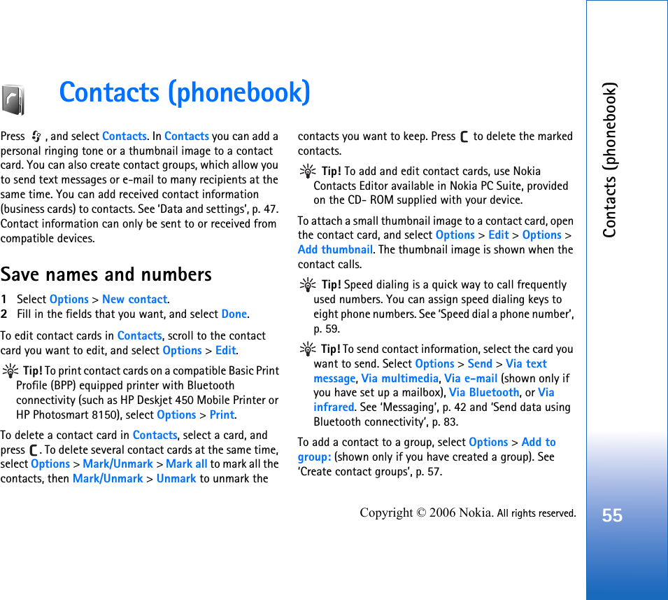 Contacts (phonebook)55Copyright © 2006 Nokia. All rights reserved.Contacts (phonebook)Press  , and select Contacts. In Contacts you can add a personal ringing tone or a thumbnail image to a contact card. You can also create contact groups, which allow you to send text messages or e-mail to many recipients at the same time. You can add received contact information (business cards) to contacts. See ‘Data and settings’, p. 47. Contact information can only be sent to or received from compatible devices.Save names and numbers1Select Options &gt; New contact.2Fill in the fields that you want, and select Done.To edit contact cards in Contacts, scroll to the contact card you want to edit, and select Options &gt; Edit. Tip! To print contact cards on a compatible Basic Print Profile (BPP) equipped printer with Bluetooth connectivity (such as HP Deskjet 450 Mobile Printer or HP Photosmart 8150), select Options &gt; Print.To delete a contact card in Contacts, select a card, and press  . To delete several contact cards at the same time, select Options &gt; Mark/Unmark &gt; Mark all to mark all the contacts, then Mark/Unmark &gt; Unmark to unmark the contacts you want to keep. Press   to delete the marked contacts. Tip! To add and edit contact cards, use Nokia Contacts Editor available in Nokia PC Suite, provided on the CD- ROM supplied with your device.To attach a small thumbnail image to a contact card, open the contact card, and select Options &gt; Edit &gt; Options &gt; Add thumbnail. The thumbnail image is shown when the contact calls. Tip! Speed dialing is a quick way to call frequently used numbers. You can assign speed dialing keys to eight phone numbers. See ‘Speed dial a phone number’, p. 59. Tip! To send contact information, select the card you want to send. Select Options &gt; Send &gt; Via text message, Via multimedia, Via e-mail (shown only if you have set up a mailbox), Via Bluetooth, or Via infrared. See ‘Messaging’, p. 42 and ‘Send data using Bluetooth connectivity’, p. 83.To add a contact to a group, select Options &gt; Add to group: (shown only if you have created a group). See ‘Create contact groups’, p. 57.