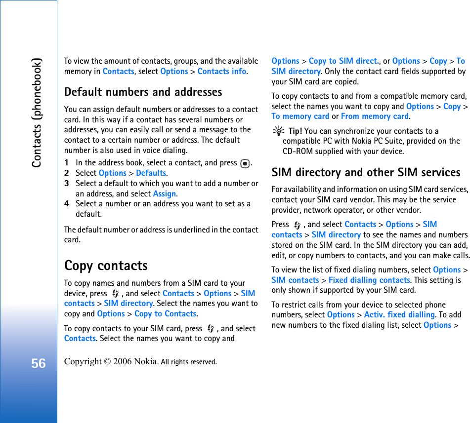 Contacts (phonebook)56 Copyright © 2006 Nokia. All rights reserved. To view the amount of contacts, groups, and the available memory in Contacts, select Options &gt; Contacts info.Default numbers and addressesYou can assign default numbers or addresses to a contact card. In this way if a contact has several numbers or addresses, you can easily call or send a message to the contact to a certain number or address. The default number is also used in voice dialing.1In the address book, select a contact, and press  .2Select Options &gt; Defaults.3Select a default to which you want to add a number or an address, and select Assign.4Select a number or an address you want to set as a default.The default number or address is underlined in the contact card.Copy contactsTo copy names and numbers from a SIM card to your device, press  , and select Contacts &gt; Options &gt; SIM contacts &gt; SIM directory. Select the names you want to copy and Options &gt; Copy to Contacts.To copy contacts to your SIM card, press  , and select Contacts. Select the names you want to copy and Options &gt; Copy to SIM direct., or Options &gt; Copy &gt; To SIM directory. Only the contact card fields supported by your SIM card are copied.To copy contacts to and from a compatible memory card, select the names you want to copy and Options &gt; Copy &gt; To memory card or From memory card. Tip! You can synchronize your contacts to a compatible PC with Nokia PC Suite, provided on the CD-ROM supplied with your device. SIM directory and other SIM servicesFor availability and information on using SIM card services, contact your SIM card vendor. This may be the service provider, network operator, or other vendor.Press  , and select Contacts &gt; Options &gt; SIM contacts &gt; SIM directory to see the names and numbers stored on the SIM card. In the SIM directory you can add, edit, or copy numbers to contacts, and you can make calls.To view the list of fixed dialing numbers, select Options &gt; SIM contacts &gt; Fixed dialling contacts. This setting is only shown if supported by your SIM card.To restrict calls from your device to selected phone numbers, select Options &gt; Activ. fixed dialling. To add new numbers to the fixed dialing list, select Options &gt; 