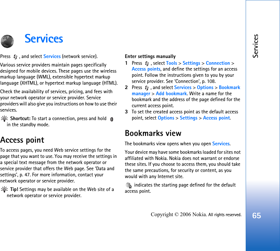 Services65Copyright © 2006 Nokia. All rights reserved.ServicesPress , and select Services (network service).Various service providers maintain pages specifically designed for mobile devices. These pages use the wireless markup language (WML), extensible hypertext markup language (XHTML), or hypertext markup language (HTML).Check the availability of services, pricing, and fees with your network operator or service provider. Service providers will also give you instructions on how to use their services. Shortcut: To start a connection, press and hold   in the standby mode.Access pointTo access pages, you need Web service settings for the page that you want to use. You may receive the settings in a special text message from the network operator or service provider that offers the Web page. See ‘Data and settings’, p. 47. For more information, contact your network operator or service provider. Tip! Settings may be available on the Web site of a network operator or service provider.Enter settings manually1Press , select Tools &gt; Settings &gt; Connection &gt; Access points, and define the settings for an access point. Follow the instructions given to you by your service provider. See ‘Connection’, p. 108.2Press  , and select Services &gt; Options &gt; Bookmark manager &gt; Add bookmark. Write a name for the bookmark and the address of the page defined for the current access point.3To set the created access point as the default access point, select Options &gt; Settings &gt; Access point.Bookmarks viewThe bookmarks view opens when you open Services.Your device may have some bookmarks loaded for sites not affiliated with Nokia. Nokia does not warrant or endorse these sites. If you choose to access them, you should take the same precautions, for security or content, as you would with any Internet site. indicates the starting page defined for the default access point.