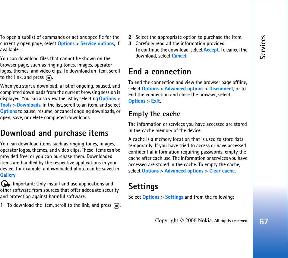 Services67Copyright © 2006 Nokia. All rights reserved.To open a sublist of commands or actions specific for the currently open page, select Options &gt; Service options, if availableYou can download files that cannot be shown on the browser page, such as ringing tones, images, operator logos, themes, and video clips. To download an item, scroll to the link, and press  .When you start a download, a list of ongoing, paused, and completed downloads from the current browsing session is displayed. You can also view the list by selecting Options &gt; Tools &gt; Downloads. In the list, scroll to an item, and select Options to pause, resume, or cancel ongoing downloads, or open, save, or delete completed downloads. Download and purchase itemsYou can download items such as ringing tones, images, operator logos, themes, and video clips. These items can be provided free, or you can purchase them. Downloaded items are handled by the respective applications in your device, for example, a downloaded photo can be saved in Gallery. Important: Only install and use applications and other software from sources that offer adequate security and protection against harmful software.1To download the item, scroll to the link, and press  .2Select the appropriate option to purchase the item.3Carefully read all the information provided.To continue the download, select Accept. To cancel the download, select Cancel.End a connectionTo end the connection and view the browser page offline, select Options &gt; Advanced options &gt; Disconnect, or to end the connection and close the browser, select Options &gt; Exit.Empty the cacheThe information or services you have accessed are stored in the cache memory of the device.A cache is a memory location that is used to store data temporarily. If you have tried to access or have accessed confidential information requiring passwords, empty the cache after each use. The information or services you have accessed are stored in the cache. To empty the cache, select Options &gt; Advanced options &gt; Clear cache.SettingsSelect Options &gt; Settings and from the following: