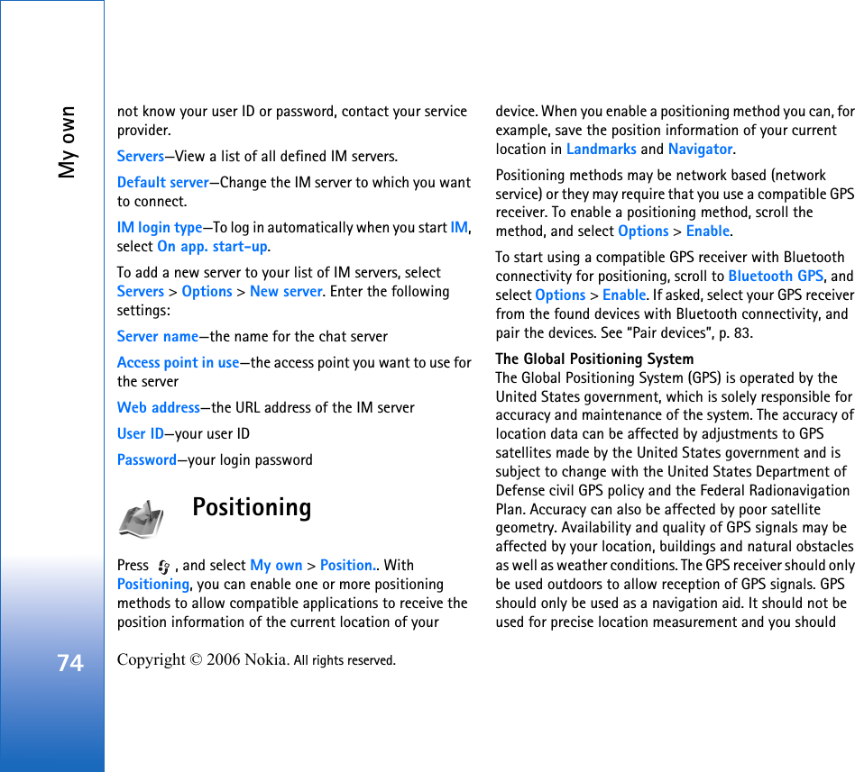 My own74 Copyright © 2006 Nokia. All rights reserved. not know your user ID or password, contact your service provider.Servers—View a list of all defined IM servers.Default server—Change the IM server to which you want to connect.IM login type—To log in automatically when you start IM, select On app. start-up.To add a new server to your list of IM servers, select Servers &gt; Options &gt; New server. Enter the following settings:Server name—the name for the chat serverAccess point in use—the access point you want to use for the serverWeb address—the URL address of the IM serverUser ID—your user IDPassword—your login passwordPositioningPress  , and select My own &gt; Position.. With Positioning, you can enable one or more positioning methods to allow compatible applications to receive the position information of the current location of your device. When you enable a positioning method you can, for example, save the position information of your current location in Landmarks and Navigator.Positioning methods may be network based (network service) or they may require that you use a compatible GPS receiver. To enable a positioning method, scroll the method, and select Options &gt; Enable.To start using a compatible GPS receiver with Bluetooth connectivity for positioning, scroll to Bluetooth GPS, and select Options &gt; Enable. If asked, select your GPS receiver from the found devices with Bluetooth connectivity, and pair the devices. See “Pair devices”, p. 83. The Global Positioning SystemThe Global Positioning System (GPS) is operated by the United States government, which is solely responsible for accuracy and maintenance of the system. The accuracy of location data can be affected by adjustments to GPS satellites made by the United States government and is subject to change with the United States Department of Defense civil GPS policy and the Federal Radionavigation Plan. Accuracy can also be affected by poor satellite geometry. Availability and quality of GPS signals may be affected by your location, buildings and natural obstacles as well as weather conditions. The GPS receiver should only be used outdoors to allow reception of GPS signals. GPS should only be used as a navigation aid. It should not be used for precise location measurement and you should 