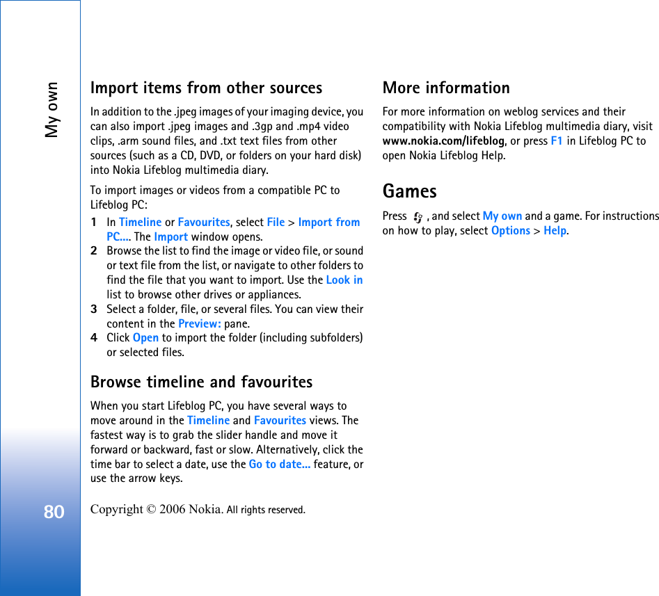 My own80 Copyright © 2006 Nokia. All rights reserved. Import items from other sourcesIn addition to the .jpeg images of your imaging device, you can also import .jpeg images and .3gp and .mp4 video clips, .arm sound files, and .txt text files from other sources (such as a CD, DVD, or folders on your hard disk) into Nokia Lifeblog multimedia diary.To import images or videos from a compatible PC to Lifeblog PC:1In Timeline or Favourites, select File &gt; Import from PC.... The Import window opens.2Browse the list to find the image or video file, or sound or text file from the list, or navigate to other folders to find the file that you want to import. Use the Look in list to browse other drives or appliances.3Select a folder, file, or several files. You can view their content in the Preview: pane.4Click Open to import the folder (including subfolders) or selected files.Browse timeline and favouritesWhen you start Lifeblog PC, you have several ways to move around in the Timeline and Favourites views. The fastest way is to grab the slider handle and move it forward or backward, fast or slow. Alternatively, click the time bar to select a date, use the Go to date... feature, or use the arrow keys.More informationFor more information on weblog services and their compatibility with Nokia Lifeblog multimedia diary, visit www.nokia.com/lifeblog, or press F1 in Lifeblog PC to open Nokia Lifeblog Help.GamesPress  , and select My own and a game. For instructions on how to play, select Options &gt; Help.
