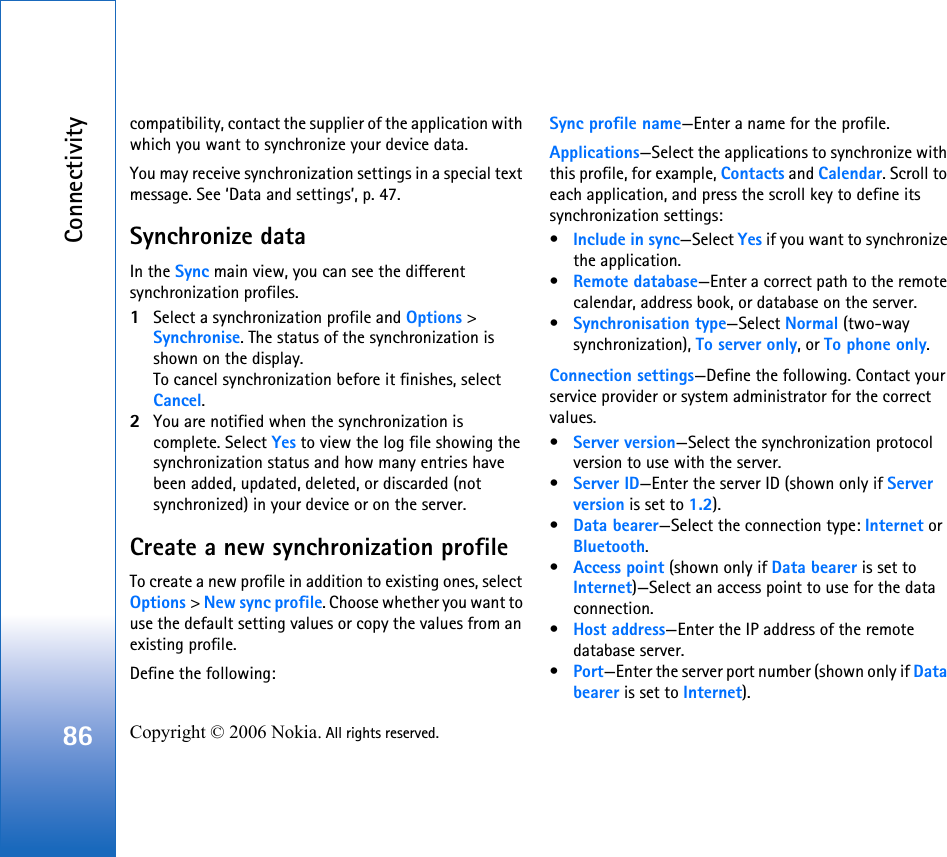 Connectivity86 Copyright © 2006 Nokia. All rights reserved. compatibility, contact the supplier of the application with which you want to synchronize your device data.You may receive synchronization settings in a special text message. See ‘Data and settings’, p. 47.Synchronize dataIn the Sync main view, you can see the different synchronization profiles.1Select a synchronization profile and Options &gt; Synchronise. The status of the synchronization is shown on the display.To cancel synchronization before it finishes, select Cancel.2You are notified when the synchronization is complete. Select Yes to view the log file showing the synchronization status and how many entries have been added, updated, deleted, or discarded (not synchronized) in your device or on the server.Create a new synchronization profileTo create a new profile in addition to existing ones, select Options &gt; New sync profile. Choose whether you want to use the default setting values or copy the values from an existing profile.Define the following:Sync profile name—Enter a name for the profile.Applications—Select the applications to synchronize with this profile, for example, Contacts and Calendar. Scroll to each application, and press the scroll key to define its synchronization settings:•Include in sync—Select Yes if you want to synchronize the application.•Remote database—Enter a correct path to the remote calendar, address book, or database on the server.•Synchronisation type—Select Normal (two-way synchronization), To server only, or To phone only.Connection settings—Define the following. Contact your service provider or system administrator for the correct values.•Server version—Select the synchronization protocol version to use with the server.•Server ID—Enter the server ID (shown only if Server version is set to 1.2).•Data bearer—Select the connection type: Internet or Bluetooth.•Access point (shown only if Data bearer is set to Internet)—Select an access point to use for the data connection.•Host address—Enter the IP address of the remote database server.•Port—Enter the server port number (shown only if Data bearer is set to Internet).