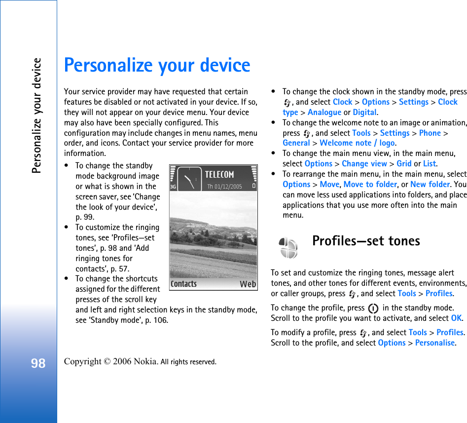 Personalize your device98 Copyright © 2006 Nokia. All rights reserved. Personalize your deviceYour service provider may have requested that certain features be disabled or not activated in your device. If so, they will not appear on your device menu. Your device may also have been specially configured. This configuration may include changes in menu names, menu order, and icons. Contact your service provider for more information.• To change the standby mode background image or what is shown in the screen saver, see ‘Change the look of your device’, p. 99.• To customize the ringing tones, see ‘Profiles—set tones’, p. 98 and ‘Add ringing tones for contacts’, p. 57.• To change the shortcuts assigned for the different presses of the scroll key and left and right selection keys in the standby mode, see ‘Standby mode’, p. 106. • To change the clock shown in the standby mode, press , and select Clock &gt; Options &gt; Settings &gt; Clock type &gt; Analogue or Digital.• To change the welcome note to an image or animation, press  , and select Tools &gt; Settings &gt; Phone &gt; General &gt; Welcome note / logo.• To change the main menu view, in the main menu, select Options &gt; Change view &gt; Grid or List.• To rearrange the main menu, in the main menu, select Options &gt; Move, Move to folder, or New folder. You can move less used applications into folders, and place applications that you use more often into the main menu.Profiles—set tonesTo set and customize the ringing tones, message alert tones, and other tones for different events, environments, or caller groups, press  , and select Tools &gt; Profiles.To change the profile, press   in the standby mode. Scroll to the profile you want to activate, and select OK.To modify a profile, press  , and select Tools &gt; Profiles. Scroll to the profile, and select Options &gt; Personalise. 