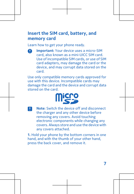 Insert the SIM card, battery, andmemory cardLearn how to get your phone ready.Important: Your device uses a micro-SIMcard, also known as a mini-UICC SIM card.Use of incompatible SIM cards, or use of SIMcard adapters, may damage the card or thedevice, and may corrupt data stored on thecard.Use only compatible memory cards approved foruse with this device. Incompatible cards maydamage the card and the device and corrupt datastored on the card.Note: Switch the device off and disconnectthe charger and any other device beforeremoving any covers. Avoid touchingelectronic components while changing anycovers. Always store and use the device withany covers attached.1. Hold your phone by the bottom corners in onehand, and with the thumb of your other hand,press the back cover, and remove it.7