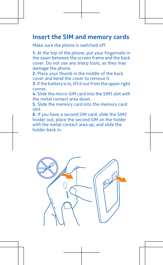 Insert the SIM and memory cardsMake sure the phone is switched off.1. At the top of the phone, put your fingernails inthe seam between the screen frame and the backcover. Do not use any sharp tools, as they maydamage the phone.2. Place your thumb in the middle of the backcover and bend the cover to remove it.3. If the battery is in, lift it out from the upper rightcorner.4. Slide the micro-SIM card into the SIM1 slot withthe metal contact area down.5. Slide the memory card into the memory cardslot.6. If you have a second SIM card, slide the SIM2holder out, place the second SIM on the holderwith the metal contact area up, and slide theholder back in.