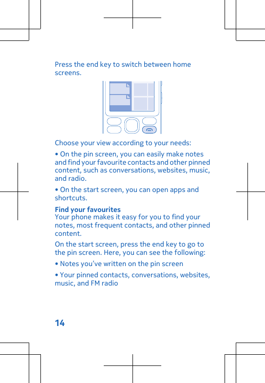 Press the end key to switch between homescreens.Choose your view according to your needs:• On the pin screen, you can easily make notesand find your favourite contacts and other pinnedcontent, such as conversations, websites, music,and radio.• On the start screen, you can open apps andshortcuts.Find your favouritesYour phone makes it easy for you to find yournotes, most frequent contacts, and other pinnedcontent.On the start screen, press the end key to go tothe pin screen. Here, you can see the following:• Notes you’ve written on the pin screen• Your pinned contacts, conversations, websites,music, and FM radio14