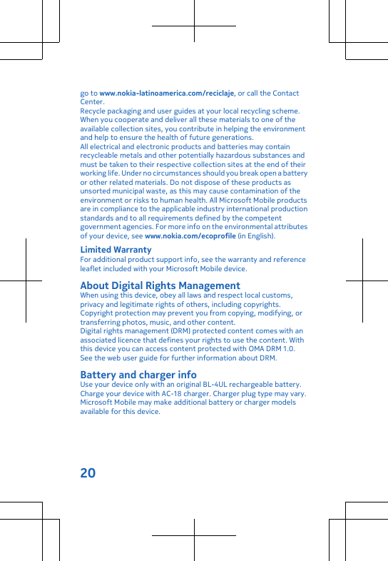 go to www.nokia-latinoamerica.com/reciclaje, or call the ContactCenter.Recycle packaging and user guides at your local recycling scheme.When you cooperate and deliver all these materials to one of theavailable collection sites, you contribute in helping the environmentand help to ensure the health of future generations.All electrical and electronic products and batteries may containrecycleable metals and other potentially hazardous substances andmust be taken to their respective collection sites at the end of theirworking life. Under no circumstances should you break open a batteryor other related materials. Do not dispose of these products asunsorted municipal waste, as this may cause contamination of theenvironment or risks to human health. All Microsoft Mobile productsare in compliance to the applicable industry international productionstandards and to all requirements defined by the competentgovernment agencies. For more info on the environmental attributesof your device, see www.nokia.com/ecoprofile (in English).Limited WarrantyFor additional product support info, see the warranty and referenceleaflet included with your Microsoft Mobile device.About Digital Rights ManagementWhen using this device, obey all laws and respect local customs,privacy and legitimate rights of others, including copyrights.Copyright protection may prevent you from copying, modifying, ortransferring photos, music, and other content.Digital rights management (DRM) protected content comes with anassociated licence that defines your rights to use the content. Withthis device you can access content protected with OMA DRM 1.0.See the web user guide for further information about DRM.Battery and charger infoUse your device only with an original BL-4UL rechargeable battery.Charge your device with AC-18 charger. Charger plug type may vary.Microsoft Mobile may make additional battery or charger modelsavailable for this device.20