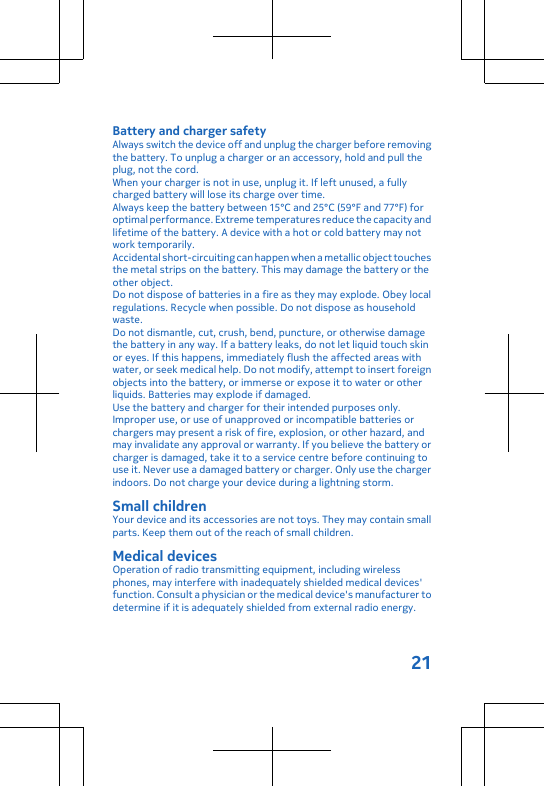 Battery and charger safetyAlways switch the device off and unplug the charger before removingthe battery. To unplug a charger or an accessory, hold and pull theplug, not the cord.When your charger is not in use, unplug it. If left unused, a fullycharged battery will lose its charge over time.Always keep the battery between 15°C and 25°C (59°F and 77°F) foroptimal performance. Extreme temperatures reduce the capacity andlifetime of the battery. A device with a hot or cold battery may notwork temporarily.Accidental short-circuiting can happen when a metallic object touchesthe metal strips on the battery. This may damage the battery or theother object.Do not dispose of batteries in a fire as they may explode. Obey localregulations. Recycle when possible. Do not dispose as householdwaste.Do not dismantle, cut, crush, bend, puncture, or otherwise damagethe battery in any way. If a battery leaks, do not let liquid touch skinor eyes. If this happens, immediately flush the affected areas withwater, or seek medical help. Do not modify, attempt to insert foreignobjects into the battery, or immerse or expose it to water or otherliquids. Batteries may explode if damaged.Use the battery and charger for their intended purposes only.Improper use, or use of unapproved or incompatible batteries orchargers may present a risk of fire, explosion, or other hazard, andmay invalidate any approval or warranty. If you believe the battery orcharger is damaged, take it to a service centre before continuing touse it. Never use a damaged battery or charger. Only use the chargerindoors. Do not charge your device during a lightning storm.Small childrenYour device and its accessories are not toys. They may contain smallparts. Keep them out of the reach of small children.Medical devicesOperation of radio transmitting equipment, including wirelessphones, may interfere with inadequately shielded medical devices&apos;function. Consult a physician or the medical device&apos;s manufacturer todetermine if it is adequately shielded from external radio energy.21