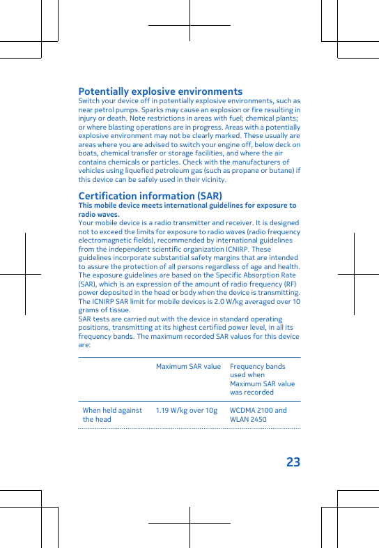 Potentially explosive environmentsSwitch your device off in potentially explosive environments, such asnear petrol pumps. Sparks may cause an explosion or fire resulting ininjury or death. Note restrictions in areas with fuel; chemical plants;or where blasting operations are in progress. Areas with a potentiallyexplosive environment may not be clearly marked. These usually areareas where you are advised to switch your engine off, below deck onboats, chemical transfer or storage facilities, and where the aircontains chemicals or particles. Check with the manufacturers ofvehicles using liquefied petroleum gas (such as propane or butane) ifthis device can be safely used in their vicinity.Certification information (SAR)This mobile device meets international guidelines for exposure toradio waves.Your mobile device is a radio transmitter and receiver. It is designednot to exceed the limits for exposure to radio waves (radio frequencyelectromagnetic fields), recommended by international guidelinesfrom the independent scientific organization ICNIRP. Theseguidelines incorporate substantial safety margins that are intendedto assure the protection of all persons regardless of age and health.The exposure guidelines are based on the Specific Absorption Rate(SAR), which is an expression of the amount of radio frequency (RF)power deposited in the head or body when the device is transmitting.The ICNIRP SAR limit for mobile devices is 2.0 W/kg averaged over 10grams of tissue.SAR tests are carried out with the device in standard operatingpositions, transmitting at its highest certified power level, in all itsfrequency bands. The maximum recorded SAR values for this deviceare:Maximum SAR value Frequency bandsused whenMaximum SAR valuewas recordedWhen held againstthe head1.19 W/kg over 10g WCDMA 2100 andWLAN 245023
