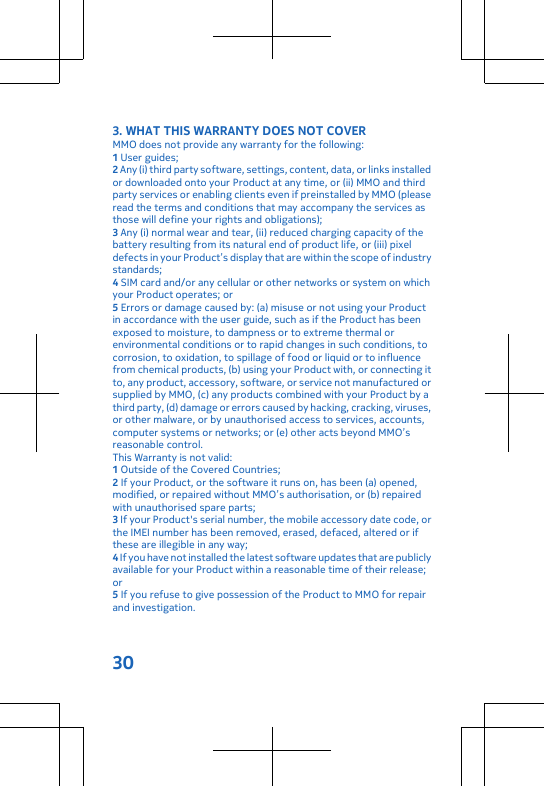 3. WHAT THIS WARRANTY DOES NOT COVERMMO does not provide any warranty for the following:1 User guides;2 Any (i) third party software, settings, content, data, or links installedor downloaded onto your Product at any time, or (ii) MMO and thirdparty services or enabling clients even if preinstalled by MMO (pleaseread the terms and conditions that may accompany the services asthose will define your rights and obligations);3 Any (i) normal wear and tear, (ii) reduced charging capacity of thebattery resulting from its natural end of product life, or (iii) pixeldefects in your Product’s display that are within the scope of industrystandards;4 SIM card and/or any cellular or other networks or system on whichyour Product operates; or5 Errors or damage caused by: (a) misuse or not using your Productin accordance with the user guide, such as if the Product has beenexposed to moisture, to dampness or to extreme thermal orenvironmental conditions or to rapid changes in such conditions, tocorrosion, to oxidation, to spillage of food or liquid or to influencefrom chemical products, (b) using your Product with, or connecting itto, any product, accessory, software, or service not manufactured orsupplied by MMO, (c) any products combined with your Product by athird party, (d) damage or errors caused by hacking, cracking, viruses,or other malware, or by unauthorised access to services, accounts,computer systems or networks; or (e) other acts beyond MMO’sreasonable control.This Warranty is not valid:1 Outside of the Covered Countries;2 If your Product, or the software it runs on, has been (a) opened,modified, or repaired without MMO’s authorisation, or (b) repairedwith unauthorised spare parts;3 If your Product&apos;s serial number, the mobile accessory date code, orthe IMEI number has been removed, erased, defaced, altered or ifthese are illegible in any way;4 If you have not installed the latest software updates that are publiclyavailable for your Product within a reasonable time of their release;or5 If you refuse to give possession of the Product to MMO for repairand investigation.30