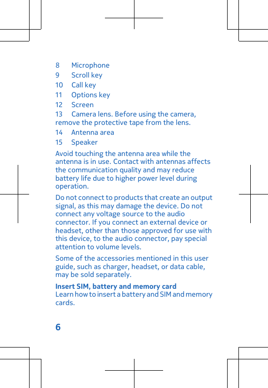 8 Microphone 9Scroll key10 Call key11 Options key12 Screen13 Camera lens. Before using the camera,remove the protective tape from the lens.14 Antenna area15 SpeakerAvoid touching the antenna area while theantenna is in use. Contact with antennas affectsthe communication quality and may reducebattery life due to higher power level duringoperation.Do not connect to products that create an outputsignal, as this may damage the device. Do notconnect any voltage source to the audioconnector. If you connect an external device orheadset, other than those approved for use withthis device, to the audio connector, pay specialattention to volume levels.Some of the accessories mentioned in this userguide, such as charger, headset, or data cable,may be sold separately.Insert SIM, battery and memory cardLearn how to insert a battery and SIM and memorycards.6