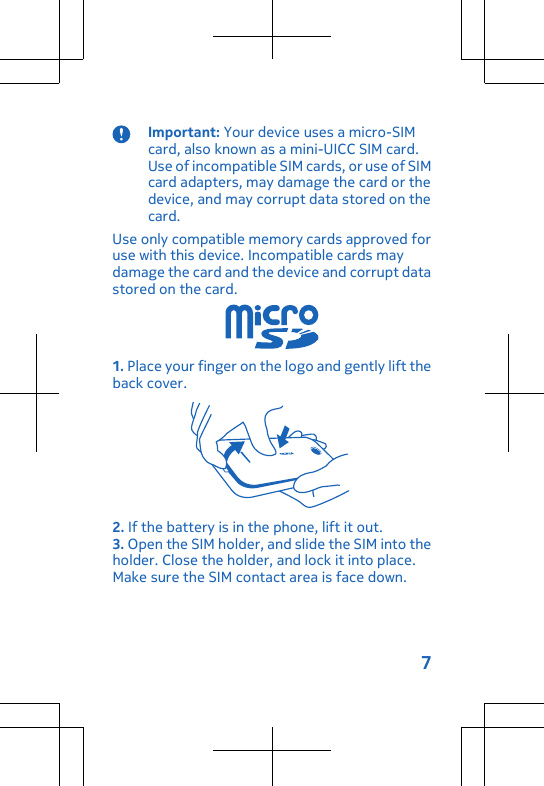 Important: Your device uses a micro-SIMcard, also known as a mini-UICC SIM card.Use of incompatible SIM cards, or use of SIMcard adapters, may damage the card or thedevice, and may corrupt data stored on thecard.Use only compatible memory cards approved foruse with this device. Incompatible cards maydamage the card and the device and corrupt datastored on the card.1. Place your finger on the logo and gently lift theback cover.2. If the battery is in the phone, lift it out.3. Open the SIM holder, and slide the SIM into theholder. Close the holder, and lock it into place.Make sure the SIM contact area is face down.7
