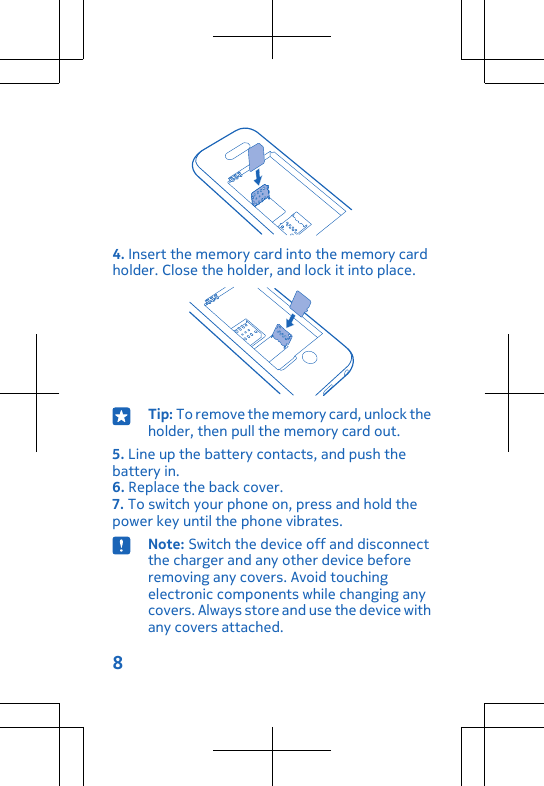 4. Insert the memory card into the memory cardholder. Close the holder, and lock it into place.Tip: To remove the memory card, unlock theholder, then pull the memory card out.5. Line up the battery contacts, and push thebattery in.6. Replace the back cover.7. To switch your phone on, press and hold thepower key until the phone vibrates.Note: Switch the device off and disconnectthe charger and any other device beforeremoving any covers. Avoid touchingelectronic components while changing anycovers. Always store and use the device withany covers attached.8