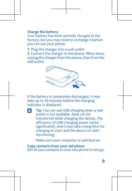 Charge the batteryYour battery has been partially charged at thefactory, but you may need to recharge it beforeyou can use your phone.1. Plug the charger into a wall outlet.2. Connect the charger to the phone. When done,unplug the charger from the phone, then from thewall outlet.If the battery is completely discharged, it maytake up to 20 minutes before the chargingindicator is displayed.Tip: You can use USB charging when a walloutlet is not available. Data can betransferred while charging the device. Theefficiency of USB charging power variessignificantly, and it may take a long time forcharging to start and the device to startfunctioning.Make sure your computer is switched on.Copy contacts from your old phoneGet all your contacts to your new phone in one go.9