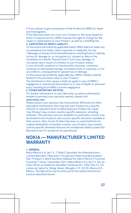 5 If you refuse to give possession of the Product to MMO for repairand investigation.If this Warranty does not cover your Product or the issue based onwhich it requires service, MMO reserves the right to charge for therepair or replacement of your Product, as well as a handling fee.4. LIMITATION OF MMO&apos;S LIABILITYTo the extent permitted by applicable law(s), MMO shall not under anycircumstances be liable, either expressly or implicitly, for any1 Damages or losses of any kind whatsoever resulting from or relatingto loss of, damage to, or corruption of, content or data or therecreation or transfer thereof even if such loss, damage, orcorruption was a result of a Defect in your Product; and/or2 Loss of profit, products or functionality, business, contracts,revenues or anticipated savings, increased costs or expenses, or forany indirect, consequential or special loss or damage.To the extent permitted by applicable law, MMO’s liability shall belimited to the purchase value of your Product.The limitations in this clause 4 shall not apply in case of MMO’snegligence or intentional misconduct or in case of death or personalinjury resulting from MMO’s proven negligence.5. OTHER IMPORTANT NOTICESFor further information on your Warranty, as well as informationneeded to process your warranty queries, please visitwww.nokia.com.Please ensure your operator has removed any SIM-locks (or otherequivalent mechanisms that may lock your Product to a specificnetwork or operator) prior to delivering your Product for repair.Your Product may contain country specific elements, includingsoftware. The warranty services available in a particular country maybe limited to the Products and country specific elements available inthat country. Also, if your Product has been re-exported from itsoriginal destination to another country, your Product may containcountry specific elements that are not considered a defect under thisWarranty even if it would not be operational.NOKIA — MANUFACTURER’S LIMITEDWARRANTY1. GENERALNokia México S.A. de C.V., (“Nokia”) provides this Manufacturer&apos;sLimited Warranty (“Warranty”) for genuine Nokia branded product(the “Product”), which has been released for sale in Mexico (“CoveredCountries”) since 1 November 2013. Nokia México S.A. de C.V. has itsmain offices at Guillermo Gonzáles Camarena No. 1200, Piso 15, Col.Lomas de Santa Fe, Deleg. Alvaro Obregón, C.P. 01210, México D.F.,México. The Warranty may be enforced at the Authorized ServiceCentres identified herein.27