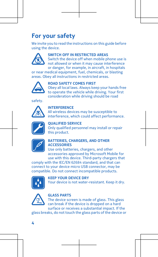 For your safetyWe invite you to read the instructions on this guide beforeusing the device.SWITCH OFF IN RESTRICTED AREASSwitch the device off when mobile phone use isnot allowed or when it may cause interferenceor danger, for example, in aircraft, in hospitalsor near medical equipment, fuel, chemicals, or blastingareas. Obey all instructions in restricted areas.ROAD SAFETY COMES FIRSTObey all local laws. Always keep your hands freeto operate the vehicle while driving. Your firstconsideration while driving should be roadsafety.INTERFERENCEAll wireless devices may be susceptible tointerference, which could affect performance.QUALIFIED SERVICEOnly qualified personnel may install or repairthis product.BATTERIES, CHARGERS, AND OTHERACCESSORIESUse only batteries, chargers, and otheraccessories approved by Microsoft Mobile foruse with this device. Third-party chargers thatcomply with the IEC/EN 62684 standard, and that canconnect to your device micro USB connector, may becompatible. Do not connect incompatible products.KEEP YOUR DEVICE DRYYour device is not water-resistant. Keep it dry.GLASS PARTSThe device screen is made of glass. This glasscan break if the device is dropped on a hardsurface or receives a substantial impact. If theglass breaks, do not touch the glass parts of the device or4