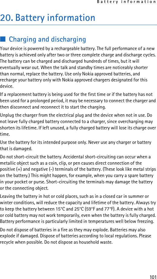 Battery information10120. Battery information■Charging and dischargingYour device is powered by a rechargeable battery. The full performance of a new battery is achieved only after two or three complete charge and discharge cycles. The battery can be charged and discharged hundreds of times, but it will eventually wear out. When the talk and standby times are noticeably shorter than normal, replace the battery. Use only Nokia approved batteries, and recharge your battery only with Nokia approved chargers designated for this device.If a replacement battery is being used for the first time or if the battery has not been used for a prolonged period, it may be necessary to connect the charger and then disconnect and reconnect it to start the charging.Unplug the charger from the electrical plug and the device when not in use. Do not leave fully charged battery connected to a charger, since overcharging may shorten its lifetime. If left unused, a fully charged battery will lose its charge over time.Use the battery for its intended purpose only. Never use any charger or battery that is damaged.Do not short-circuit the battery. Accidental short-circuiting can occur when a metallic object such as a coin, clip, or pen causes direct connection of the positive (+) and negative (-) terminals of the battery. (These look like metal strips on the battery.) This might happen, for example, when you carry a spare battery in your pocket or purse. Short-circuiting the terminals may damage the battery or the connecting object.Leaving the battery in hot or cold places, such as in a closed car in summer or winter conditions, will reduce the capacity and lifetime of the battery. Always try to keep the battery between 15°C and 25°C (59°F and 77°F). A device with a hot or cold battery may not work temporarily, even when the battery is fully charged. Battery performance is particularly limited in temperatures well below freezing.Do not dispose of batteries in a fire as they may explode. Batteries may also explode if damaged. Dispose of batteries according to local regulations. Please recycle when possible. Do not dispose as household waste.