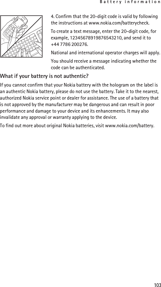 Battery information1034. Confirm that the 20-digit code is valid by following the instructions at www.nokia.com/batterycheck.To create a text message, enter the 20-digit code, for example, 12345678919876543210, and send it to +44 7786 200276.National and international operator charges will apply.You should receive a message indicating whether the code can be authenticated.What if your battery is not authentic?If you cannot confirm that your Nokia battery with the hologram on the label is an authentic Nokia battery, please do not use the battery. Take it to the nearest, authorized Nokia service point or dealer for assistance. The use of a battery that is not approved by the manufacturer may be dangerous and can result in poor performance and damage to your device and its enhancements. It may also invalidate any approval or warranty applying to the device.To find out more about original Nokia batteries, visit www.nokia.com/battery.