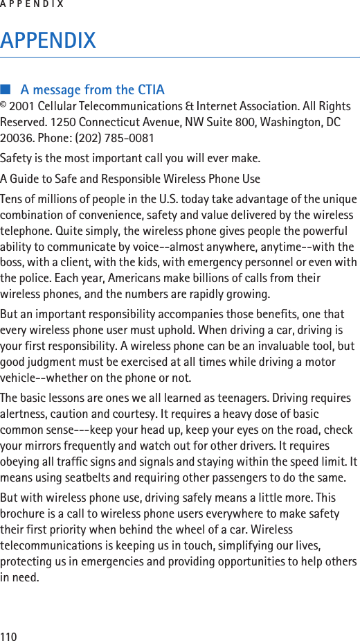 APPENDIX110APPENDIX■A message from the CTIA© 2001 Cellular Telecommunications &amp; Internet Association. All Rights Reserved. 1250 Connecticut Avenue, NW Suite 800, Washington, DC 20036. Phone: (202) 785-0081Safety is the most important call you will ever make.A Guide to Safe and Responsible Wireless Phone UseTens of millions of people in the U.S. today take advantage of the unique combination of convenience, safety and value delivered by the wireless telephone. Quite simply, the wireless phone gives people the powerful ability to communicate by voice--almost anywhere, anytime--with the boss, with a client, with the kids, with emergency personnel or even with the police. Each year, Americans make billions of calls from their wireless phones, and the numbers are rapidly growing.But an important responsibility accompanies those benefits, one that every wireless phone user must uphold. When driving a car, driving is your first responsibility. A wireless phone can be an invaluable tool, but good judgment must be exercised at all times while driving a motor vehicle--whether on the phone or not.The basic lessons are ones we all learned as teenagers. Driving requires alertness, caution and courtesy. It requires a heavy dose of basic common sense---keep your head up, keep your eyes on the road, check your mirrors frequently and watch out for other drivers. It requires obeying all traffic signs and signals and staying within the speed limit. It means using seatbelts and requiring other passengers to do the same.But with wireless phone use, driving safely means a little more. This brochure is a call to wireless phone users everywhere to make safety their first priority when behind the wheel of a car. Wireless telecommunications is keeping us in touch, simplifying our lives, protecting us in emergencies and providing opportunities to help others in need.