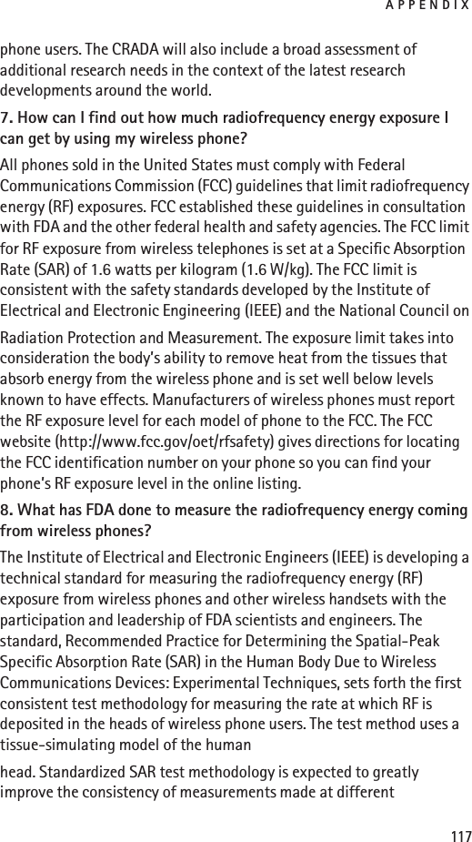 APPENDIX117phone users. The CRADA will also include a broad assessment of additional research needs in the context of the latest research developments around the world.7. How can I find out how much radiofrequency energy exposure I can get by using my wireless phone?All phones sold in the United States must comply with Federal Communications Commission (FCC) guidelines that limit radiofrequency energy (RF) exposures. FCC established these guidelines in consultation with FDA and the other federal health and safety agencies. The FCC limit for RF exposure from wireless telephones is set at a Specific Absorption Rate (SAR) of 1.6 watts per kilogram (1.6 W/kg). The FCC limit is consistent with the safety standards developed by the Institute of Electrical and Electronic Engineering (IEEE) and the National Council onRadiation Protection and Measurement. The exposure limit takes into consideration the body’s ability to remove heat from the tissues that absorb energy from the wireless phone and is set well below levels known to have effects. Manufacturers of wireless phones must report the RF exposure level for each model of phone to the FCC. The FCC website (http://www.fcc.gov/oet/rfsafety) gives directions for locating the FCC identification number on your phone so you can find your phone’s RF exposure level in the online listing.8. What has FDA done to measure the radiofrequency energy coming from wireless phones?The Institute of Electrical and Electronic Engineers (IEEE) is developing a technical standard for measuring the radiofrequency energy (RF) exposure from wireless phones and other wireless handsets with the participation and leadership of FDA scientists and engineers. The standard, Recommended Practice for Determining the Spatial-Peak Specific Absorption Rate (SAR) in the Human Body Due to Wireless Communications Devices: Experimental Techniques, sets forth the first consistent test methodology for measuring the rate at which RF is deposited in the heads of wireless phone users. The test method uses a tissue-simulating model of the humanhead. Standardized SAR test methodology is expected to greatly improve the consistency of measurements made at different 