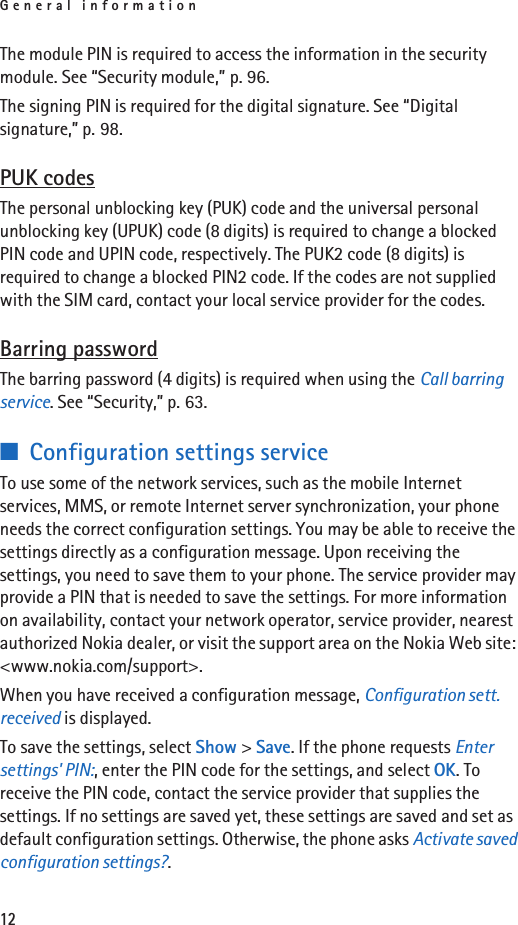 General information12The module PIN is required to access the information in the security module. See “Security module,” p. 96.The signing PIN is required for the digital signature. See “Digital signature,” p. 98. PUK codesThe personal unblocking key (PUK) code and the universal personal unblocking key (UPUK) code (8 digits) is required to change a blocked PIN code and UPIN code, respectively. The PUK2 code (8 digits) is required to change a blocked PIN2 code. If the codes are not supplied with the SIM card, contact your local service provider for the codes.Barring passwordThe barring password (4 digits) is required when using the Call barring service. See “Security,” p. 63.■Configuration settings serviceTo use some of the network services, such as the mobile Internet services, MMS, or remote Internet server synchronization, your phone needs the correct configuration settings. You may be able to receive the settings directly as a configuration message. Upon receiving the settings, you need to save them to your phone. The service provider may provide a PIN that is needed to save the settings. For more information on availability, contact your network operator, service provider, nearest authorized Nokia dealer, or visit the support area on the Nokia Web site: &lt;www.nokia.com/support&gt;.When you have received a configuration message, Configuration sett. received is displayed.To save the settings, select Show &gt; Save. If the phone requests Enter settings&apos; PIN:, enter the PIN code for the settings, and select OK. To receive the PIN code, contact the service provider that supplies the settings. If no settings are saved yet, these settings are saved and set as default configuration settings. Otherwise, the phone asks Activate saved configuration settings?.