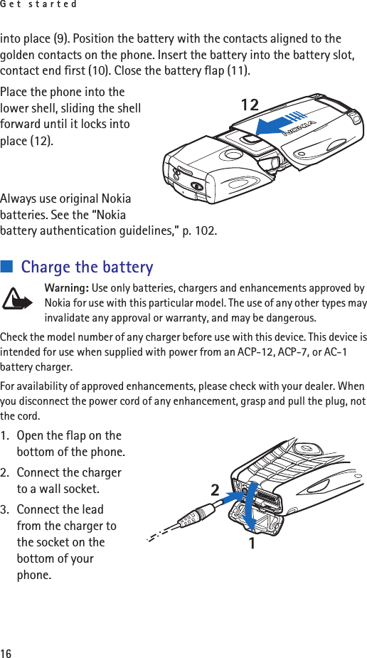 Get started16into place (9). Position the battery with the contacts aligned to the golden contacts on the phone. Insert the battery into the battery slot, contact end first (10). Close the battery flap (11).Place the phone into the lower shell, sliding the shell forward until it locks into place (12). Always use original Nokia batteries. See the “Nokia battery authentication guidelines,” p. 102.■Charge the batteryWarning: Use only batteries, chargers and enhancements approved by Nokia for use with this particular model. The use of any other types may invalidate any approval or warranty, and may be dangerous.Check the model number of any charger before use with this device. This device is intended for use when supplied with power from an ACP-12, ACP-7, or AC-1 battery charger.For availability of approved enhancements, please check with your dealer. When you disconnect the power cord of any enhancement, grasp and pull the plug, not the cord.1. Open the flap on the bottom of the phone.2. Connect the charger to a wall socket.3. Connect the lead from the charger to the socket on the bottom of your phone.