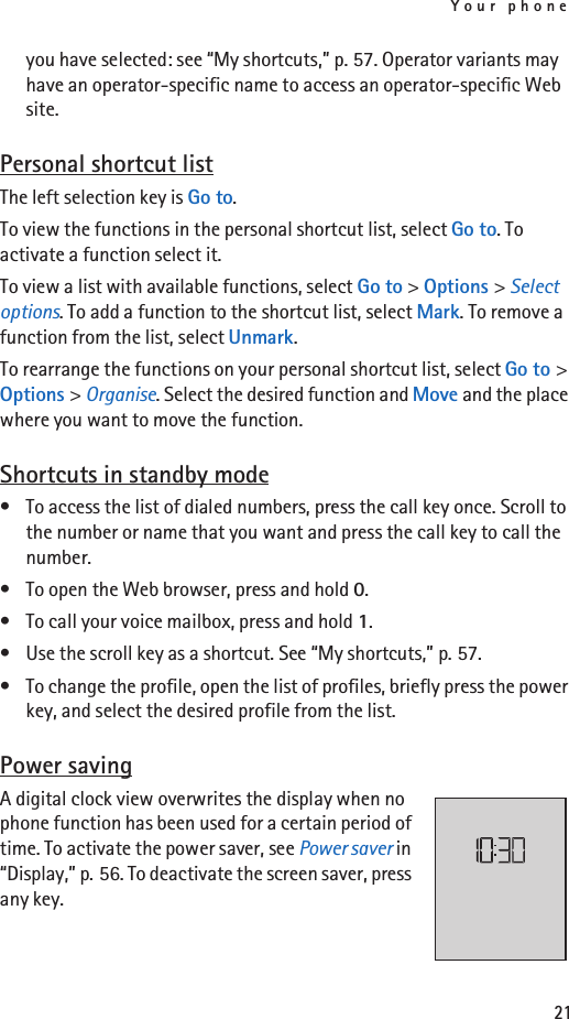 Your phone21you have selected: see “My shortcuts,” p. 57. Operator variants may have an operator-specific name to access an operator-specific Web site.Personal shortcut listThe left selection key is Go to. To view the functions in the personal shortcut list, select Go to. To activate a function select it.To view a list with available functions, select Go to &gt; Options &gt; Select options. To add a function to the shortcut list, select Mark. To remove a function from the list, select Unmark.To rearrange the functions on your personal shortcut list, select Go to &gt; Options &gt; Organise. Select the desired function and Move and the place where you want to move the function.Shortcuts in standby mode• To access the list of dialed numbers, press the call key once. Scroll to the number or name that you want and press the call key to call the number.• To open the Web browser, press and hold 0.• To call your voice mailbox, press and hold 1.• Use the scroll key as a shortcut. See “My shortcuts,” p. 57.• To change the profile, open the list of profiles, briefly press the power key, and select the desired profile from the list.Power savingA digital clock view overwrites the display when no phone function has been used for a certain period of time. To activate the power saver, see Power saver in “Display,” p. 56. To deactivate the screen saver, press any key. 