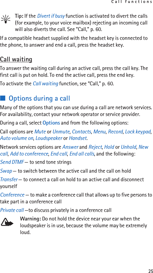 Call functions25Tip: If the Divert if busy function is activated to divert the calls (for example, to your voice mailbox) rejecting an incoming call will also diverts the call. See “Call,” p. 60.If a compatible headset supplied with the headset key is connected to the phone, to answer and end a call, press the headset key.Call waitingTo answer the waiting call during an active call, press the call key. The first call is put on hold. To end the active call, press the end key.To activate the Call waiting function, see “Call,” p. 60.■Options during a callMany of the options that you can use during a call are network services. For availability, contact your network operator or service provider.During a call, select Options and from the following options:Call options are Mute or Unmute, Contacts, Menu, Record, Lock keypad, Auto volume on, Loudspeaker or Handset.Network services options are Answer and Reject, Hold or Unhold, New call, Add to conference, End call, End all calls, and the following:Send DTMF — to send tone stringsSwap — to switch between the active call and the call on holdTransfer — to connect a call on hold to an active call and disconnect yourselfConference — to make a conference call that allows up to five persons to take part in a conference callPrivate call —to discuss privately in a conference callWarning: Do not hold the device near your ear when the loudspeaker is in use, because the volume may be extremely loud.