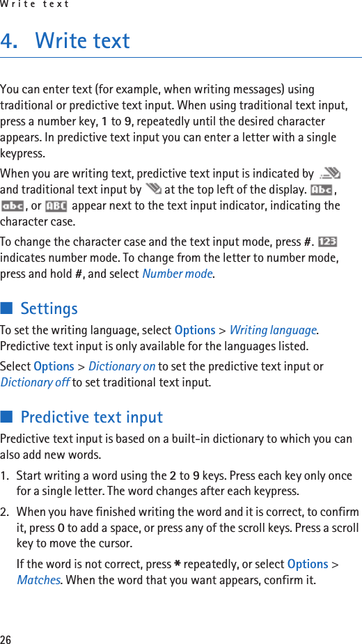 Write text264. Write textYou can enter text (for example, when writing messages) using traditional or predictive text input. When using traditional text input, press a number key, 1 to 9, repeatedly until the desired character appears. In predictive text input you can enter a letter with a single keypress.When you are writing text, predictive text input is indicated by   and traditional text input by   at the top left of the display.  , , or   appear next to the text input indicator, indicating the character case.To change the character case and the text input mode, press #.  indicates number mode. To change from the letter to number mode, press and hold #, and select Number mode. ■SettingsTo set the writing language, select Options &gt; Writing language. Predictive text input is only available for the languages listed.Select Options &gt; Dictionary on to set the predictive text input or Dictionary off to set traditional text input.■Predictive text inputPredictive text input is based on a built-in dictionary to which you can also add new words.1. Start writing a word using the 2 to 9 keys. Press each key only once for a single letter. The word changes after each keypress.2. When you have finished writing the word and it is correct, to confirm it, press 0 to add a space, or press any of the scroll keys. Press a scroll key to move the cursor.If the word is not correct, press * repeatedly, or select Options &gt; Matches. When the word that you want appears, confirm it.