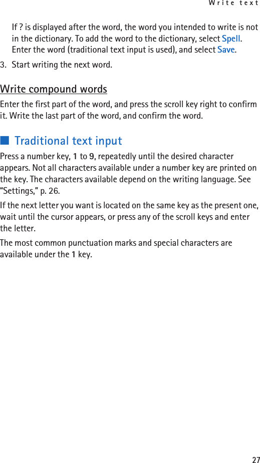 Write text27If ? is displayed after the word, the word you intended to write is not in the dictionary. To add the word to the dictionary, select Spell. Enter the word (traditional text input is used), and select Save.3. Start writing the next word.Write compound wordsEnter the first part of the word, and press the scroll key right to confirm it. Write the last part of the word, and confirm the word.■Traditional text inputPress a number key, 1 to 9, repeatedly until the desired character appears. Not all characters available under a number key are printed on the key. The characters available depend on the writing language. See “Settings,” p. 26.If the next letter you want is located on the same key as the present one, wait until the cursor appears, or press any of the scroll keys and enter the letter.The most common punctuation marks and special characters are available under the 1 key.