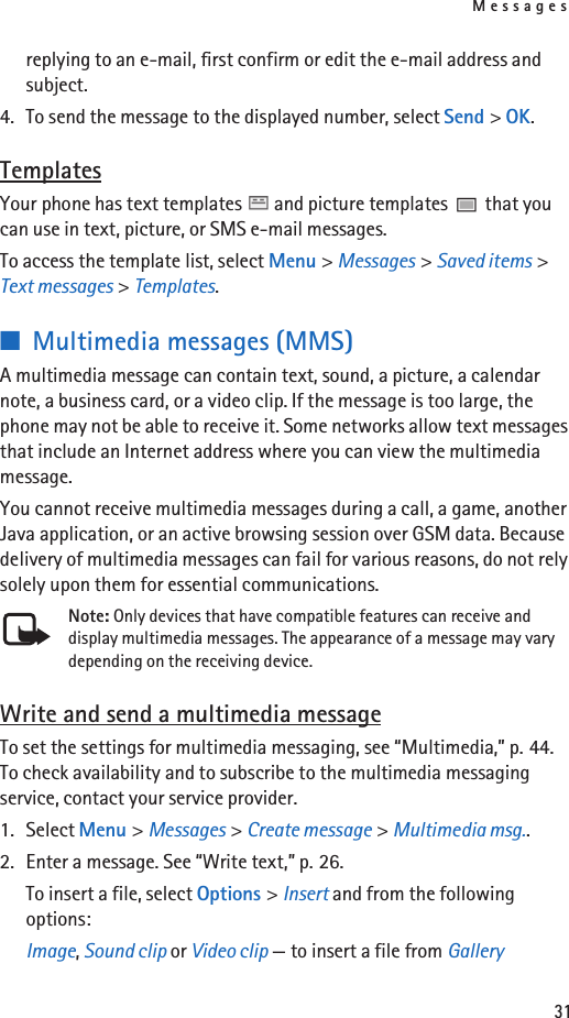 Messages31replying to an e-mail, first confirm or edit the e-mail address and subject.4. To send the message to the displayed number, select Send &gt; OK.TemplatesYour phone has text templates   and picture templates   that you can use in text, picture, or SMS e-mail messages.To access the template list, select Menu &gt; Messages &gt; Saved items &gt; Text messages &gt; Templates.■Multimedia messages (MMS)A multimedia message can contain text, sound, a picture, a calendar note, a business card, or a video clip. If the message is too large, the phone may not be able to receive it. Some networks allow text messages that include an Internet address where you can view the multimedia message.You cannot receive multimedia messages during a call, a game, another Java application, or an active browsing session over GSM data. Because delivery of multimedia messages can fail for various reasons, do not rely solely upon them for essential communications.Note: Only devices that have compatible features can receive and display multimedia messages. The appearance of a message may vary depending on the receiving device.Write and send a multimedia messageTo set the settings for multimedia messaging, see “Multimedia,” p. 44. To check availability and to subscribe to the multimedia messaging service, contact your service provider.1. Select Menu &gt; Messages &gt; Create message &gt; Multimedia msg..2. Enter a message. See “Write text,” p. 26.To insert a file, select Options &gt; Insert and from the following options:Image, Sound clip or Video clip — to insert a file from Gallery
