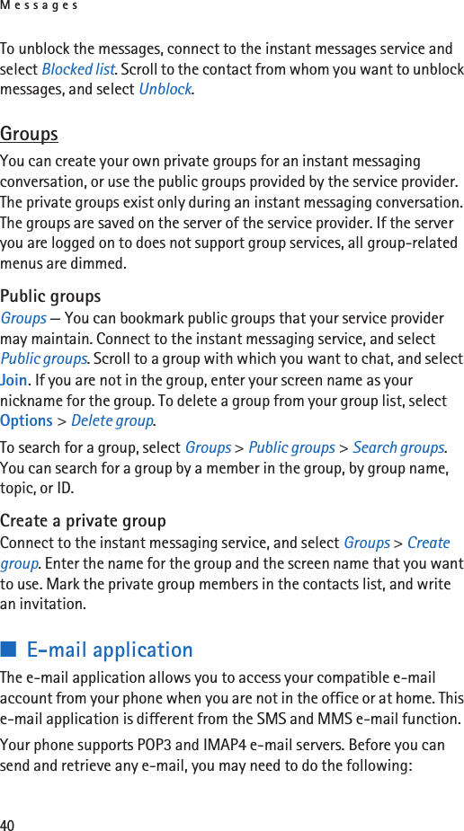 Messages40To unblock the messages, connect to the instant messages service and select Blocked list. Scroll to the contact from whom you want to unblock messages, and select Unblock.GroupsYou can create your own private groups for an instant messaging conversation, or use the public groups provided by the service provider. The private groups exist only during an instant messaging conversation. The groups are saved on the server of the service provider. If the server you are logged on to does not support group services, all group-related menus are dimmed.Public groupsGroups — You can bookmark public groups that your service provider may maintain. Connect to the instant messaging service, and select Public groups. Scroll to a group with which you want to chat, and select Join. If you are not in the group, enter your screen name as your nickname for the group. To delete a group from your group list, select Options &gt; Delete group. To search for a group, select Groups &gt; Public groups &gt; Search groups. You can search for a group by a member in the group, by group name, topic, or ID.Create a private groupConnect to the instant messaging service, and select Groups &gt; Create group. Enter the name for the group and the screen name that you want to use. Mark the private group members in the contacts list, and write an invitation.■E-mail applicationThe e-mail application allows you to access your compatible e-mail account from your phone when you are not in the office or at home. This e-mail application is different from the SMS and MMS e-mail function.Your phone supports POP3 and IMAP4 e-mail servers. Before you can send and retrieve any e-mail, you may need to do the following: 