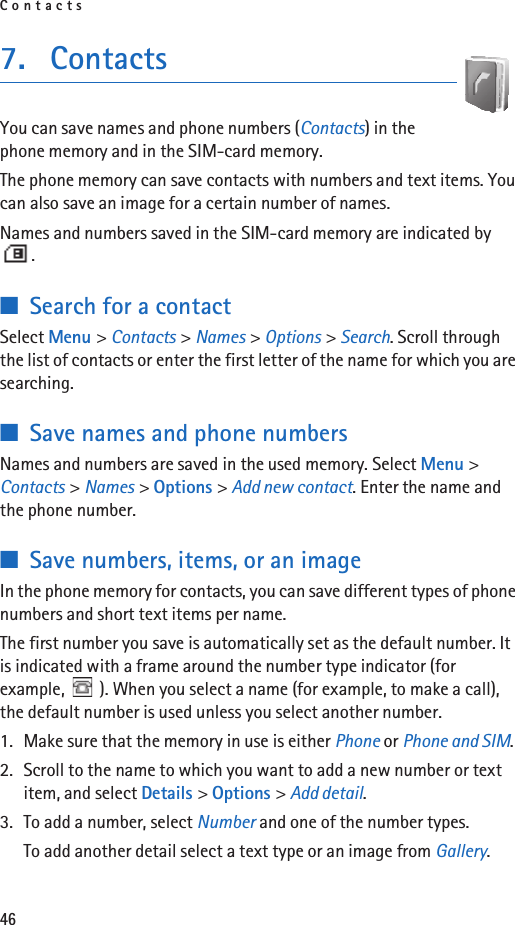 Contacts467. ContactsYou can save names and phone numbers (Contacts) in the phone memory and in the SIM-card memory.The phone memory can save contacts with numbers and text items. You can also save an image for a certain number of names.Names and numbers saved in the SIM-card memory are indicated by .■Search for a contactSelect Menu &gt; Contacts &gt; Names &gt; Options &gt; Search. Scroll through the list of contacts or enter the first letter of the name for which you are searching.■Save names and phone numbersNames and numbers are saved in the used memory. Select Menu &gt; Contacts &gt; Names &gt; Options &gt; Add new contact. Enter the name and the phone number.■Save numbers, items, or an imageIn the phone memory for contacts, you can save different types of phone numbers and short text items per name.The first number you save is automatically set as the default number. It is indicated with a frame around the number type indicator (for example,  ). When you select a name (for example, to make a call), the default number is used unless you select another number.1. Make sure that the memory in use is either Phone or Phone and SIM. 2. Scroll to the name to which you want to add a new number or text item, and select Details &gt; Options &gt; Add detail.3. To add a number, select Number and one of the number types.To add another detail select a text type or an image from Gallery.