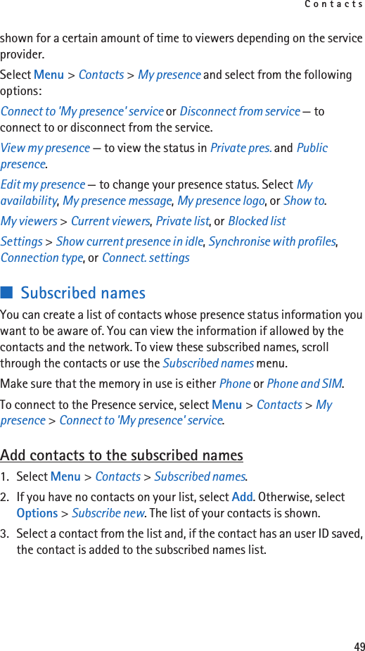 Contacts49shown for a certain amount of time to viewers depending on the service provider.Select Menu &gt; Contacts &gt; My presence and select from the following options:Connect to &apos;My presence&apos; service or Disconnect from service — to connect to or disconnect from the service.View my presence — to view the status in Private pres. and Public presence.Edit my presence — to change your presence status. Select My availability, My presence message, My presence logo, or Show to.My viewers &gt; Current viewers, Private list, or Blocked listSettings &gt; Show current presence in idle, Synchronise with profiles, Connection type, or Connect. settings■Subscribed namesYou can create a list of contacts whose presence status information you want to be aware of. You can view the information if allowed by the contacts and the network. To view these subscribed names, scroll through the contacts or use the Subscribed names menu.Make sure that the memory in use is either Phone or Phone and SIM.To connect to the Presence service, select Menu &gt; Contacts &gt; My presence &gt; Connect to &apos;My presence&apos; service.Add contacts to the subscribed names1. Select Menu &gt; Contacts &gt; Subscribed names.2. If you have no contacts on your list, select Add. Otherwise, select Options &gt; Subscribe new. The list of your contacts is shown.3. Select a contact from the list and, if the contact has an user ID saved, the contact is added to the subscribed names list.