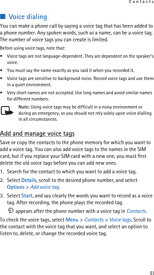 Contacts51■Voice dialingYou can make a phone call by saying a voice tag that has been added to a phone number. Any spoken words, such as a name, can be a voice tag. The number of voice tags you can create is limited.Before using voice tags, note that:• Voice tags are not language-dependent. They are dependent on the speaker&apos;s voice.• You must say the name exactly as you said it when you recorded it.• Voice tags are sensitive to background noise. Record voice tags and use them in a quiet environment.• Very short names are not accepted. Use long names and avoid similar names for different numbers.Note: Using voice tags may be difficult in a noisy environment or during an emergency, so you should not rely solely upon voice dialling in all circumstances.Add and manage voice tagsSave or copy the contacts to the phone memory for which you want to add a voice tag. You can also add voice tags to the names in the SIM card, but if you replace your SIM card with a new one, you must first delete the old voice tags before you can add new ones.1. Search for the contact to which you want to add a voice tag.2. Select Details, scroll to the desired phone number, and select Options &gt; Add voice tag.3. Select Start, and say clearly the words you want to record as a voice tag. After recording, the phone plays the recorded tag. appears after the phone number with a voice tag in Contacts.To check the voice tags, select Menu &gt; Contacts &gt; Voice tags. Scroll to the contact with the voice tag that you want, and select an option to listen to, delete, or change the recorded voice tag.