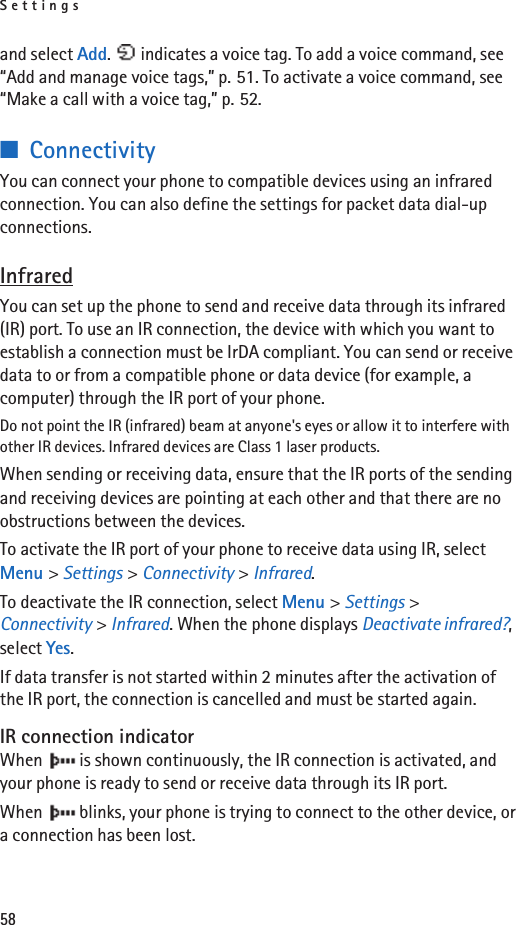 Settings58and select Add.   indicates a voice tag. To add a voice command, see “Add and manage voice tags,” p. 51. To activate a voice command, see “Make a call with a voice tag,” p. 52.■ConnectivityYou can connect your phone to compatible devices using an infrared connection. You can also define the settings for packet data dial-up connections. InfraredYou can set up the phone to send and receive data through its infrared (IR) port. To use an IR connection, the device with which you want to establish a connection must be IrDA compliant. You can send or receive data to or from a compatible phone or data device (for example, a computer) through the IR port of your phone.Do not point the IR (infrared) beam at anyone&apos;s eyes or allow it to interfere with other IR devices. Infrared devices are Class 1 laser products.When sending or receiving data, ensure that the IR ports of the sending and receiving devices are pointing at each other and that there are no obstructions between the devices.To activate the IR port of your phone to receive data using IR, select Menu &gt; Settings &gt; Connectivity &gt; Infrared.To deactivate the IR connection, select Menu &gt; Settings &gt; Connectivity &gt; Infrared. When the phone displays Deactivate infrared?, select Yes.If data transfer is not started within 2 minutes after the activation of the IR port, the connection is cancelled and must be started again.IR connection indicatorWhen   is shown continuously, the IR connection is activated, and your phone is ready to send or receive data through its IR port.When   blinks, your phone is trying to connect to the other device, or a connection has been lost.