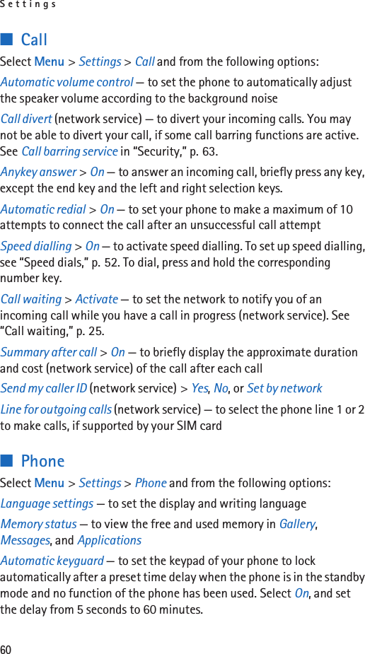 Settings60■CallSelect Menu &gt; Settings &gt; Call and from the following options:Automatic volume control — to set the phone to automatically adjust the speaker volume according to the background noiseCall divert (network service) — to divert your incoming calls. You may not be able to divert your call, if some call barring functions are active. See Call barring service in “Security,” p. 63. Anykey answer &gt; On — to answer an incoming call, briefly press any key, except the end key and the left and right selection keys.Automatic redial &gt; On — to set your phone to make a maximum of 10 attempts to connect the call after an unsuccessful call attemptSpeed dialling &gt; On — to activate speed dialling. To set up speed dialling, see “Speed dials,” p. 52. To dial, press and hold the corresponding number key.Call waiting &gt; Activate — to set the network to notify you of an incoming call while you have a call in progress (network service). See “Call waiting,” p. 25.Summary after call &gt; On — to briefly display the approximate duration and cost (network service) of the call after each callSend my caller ID (network service) &gt; Yes, No, or Set by networkLine for outgoing calls (network service) — to select the phone line 1 or 2 to make calls, if supported by your SIM card■PhoneSelect Menu &gt; Settings &gt; Phone and from the following options: Language settings — to set the display and writing languageMemory status — to view the free and used memory in Gallery, Messages, and ApplicationsAutomatic keyguard — to set the keypad of your phone to lock automatically after a preset time delay when the phone is in the standby mode and no function of the phone has been used. Select On, and set the delay from 5 seconds to 60 minutes.