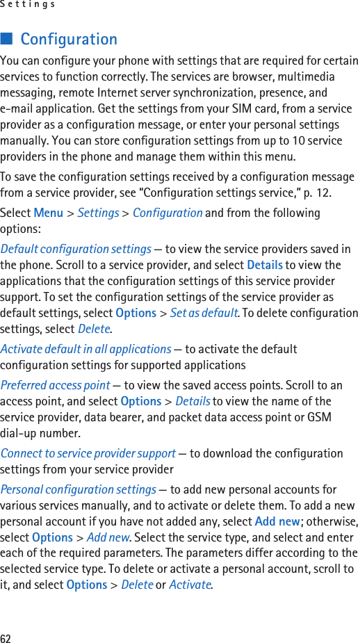 Settings62■ConfigurationYou can configure your phone with settings that are required for certain services to function correctly. The services are browser, multimedia messaging, remote Internet server synchronization, presence, and e-mail application. Get the settings from your SIM card, from a service provider as a configuration message, or enter your personal settings manually. You can store configuration settings from up to 10 service providers in the phone and manage them within this menu.To save the configuration settings received by a configuration message from a service provider, see “Configuration settings service,” p. 12.Select Menu &gt; Settings &gt; Configuration and from the following options:Default configuration settings — to view the service providers saved in the phone. Scroll to a service provider, and select Details to view the applications that the configuration settings of this service provider support. To set the configuration settings of the service provider as default settings, select Options &gt; Set as default. To delete configuration settings, select Delete.Activate default in all applications — to activate the default configuration settings for supported applicationsPreferred access point — to view the saved access points. Scroll to an access point, and select Options &gt; Details to view the name of the service provider, data bearer, and packet data access point or GSM dial-up number.Connect to service provider support — to download the configuration settings from your service providerPersonal configuration settings — to add new personal accounts for various services manually, and to activate or delete them. To add a new personal account if you have not added any, select Add new; otherwise, select Options &gt; Add new. Select the service type, and select and enter each of the required parameters. The parameters differ according to the selected service type. To delete or activate a personal account, scroll to it, and select Options &gt; Delete or Activate.