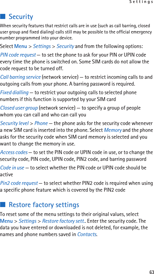 Settings63■SecurityWhen security features that restrict calls are in use (such as call barring, closed user group and fixed dialing) calls still may be possible to the official emergency number programmed into your device.Select Menu &gt; Settings &gt; Security and from the following options:PIN code request — to set the phone to ask for your PIN or UPIN code every time the phone is switched on. Some SIM cards do not allow the code request to be turned off.Call barring service (network service) — to restrict incoming calls to and outgoing calls from your phone. A barring password is required.Fixed dialling — to restrict your outgoing calls to selected phone numbers if this function is supported by your SIM cardClosed user group (network service) — to specify a group of people whom you can call and who can call youSecurity level &gt; Phone — the phone asks for the security code whenever a new SIM card is inserted into the phone. Select Memory and the phone asks for the security code when SIM card memory is selected and you want to change the memory in use.Access codes — to set the PIN code or UPIN code in use, or to change the security code, PIN code, UPIN code, PIN2 code, and barring passwordCode in use — to select whether the PIN code or UPIN code should be activePin2 code request — to select whether PIN2 code is required when using a specific phone feature which is covered by the PIN2 code■Restore factory settingsTo reset some of the menu settings to their original values, select Menu &gt; Settings &gt; Restore factory sett.. Enter the security code. The data you have entered or downloaded is not deleted, for example, the names and phone numbers saved in Contacts.