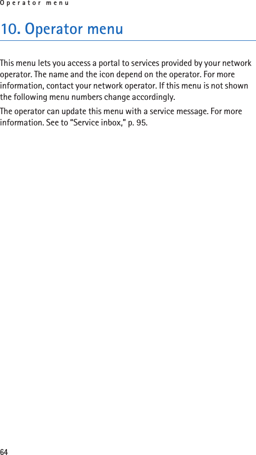 Operator menu6410. Operator menuThis menu lets you access a portal to services provided by your network operator. The name and the icon depend on the operator. For more information, contact your network operator. If this menu is not shown the following menu numbers change accordingly.The operator can update this menu with a service message. For more information. See to “Service inbox,” p. 95.