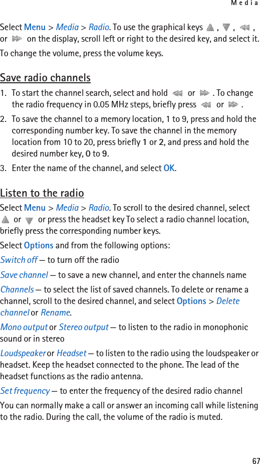 Media67Select Menu &gt; Media &gt; Radio. To use the graphical keys  ,  ,  , or   on the display, scroll left or right to the desired key, and select it.To change the volume, press the volume keys.Save radio channels1. To start the channel search, select and hold   or  . To change the radio frequency in 0.05 MHz steps, briefly press   or  .2. To save the channel to a memory location, 1 to 9, press and hold the corresponding number key. To save the channel in the memory location from 10 to 20, press briefly 1 or 2, and press and hold the desired number key, 0 to 9.3. Enter the name of the channel, and select OK.Listen to the radioSelect Menu &gt; Media &gt; Radio. To scroll to the desired channel, select  or   or press the headset key To select a radio channel location, briefly press the corresponding number keys.Select Options and from the following options:Switch off — to turn off the radioSave channel — to save a new channel, and enter the channels nameChannels — to select the list of saved channels. To delete or rename a channel, scroll to the desired channel, and select Options &gt; Delete channel or Rename.Mono output or Stereo output — to listen to the radio in monophonic sound or in stereoLoudspeaker or Headset — to listen to the radio using the loudspeaker or headset. Keep the headset connected to the phone. The lead of the headset functions as the radio antenna.Set frequency — to enter the frequency of the desired radio channelYou can normally make a call or answer an incoming call while listening to the radio. During the call, the volume of the radio is muted.