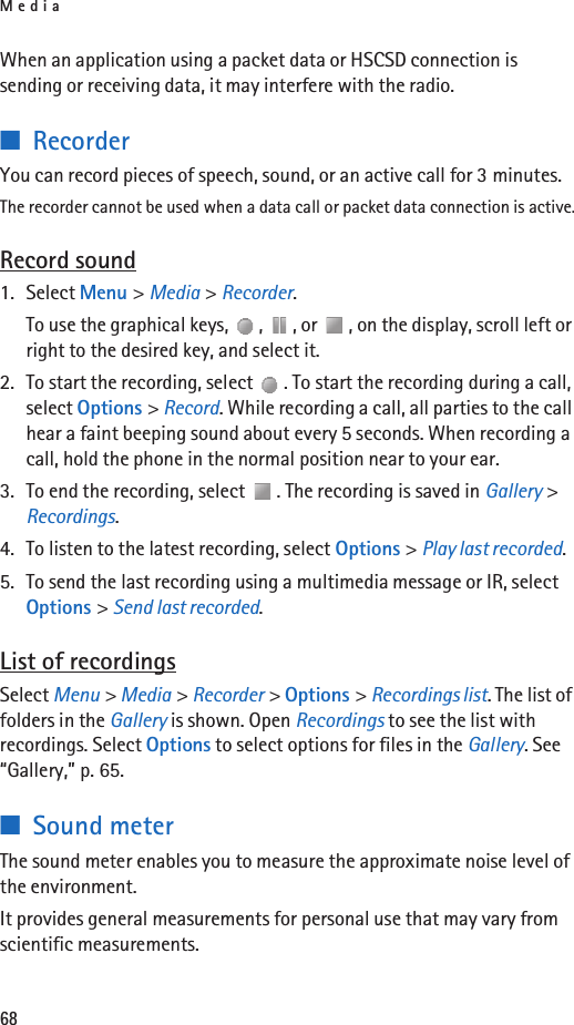 Media68When an application using a packet data or HSCSD connection is sending or receiving data, it may interfere with the radio.■RecorderYou can record pieces of speech, sound, or an active call for 3 minutes.The recorder cannot be used when a data call or packet data connection is active.Record sound1. Select Menu &gt; Media &gt; Recorder.To use the graphical keys,  ,  , or  , on the display, scroll left or right to the desired key, and select it.2. To start the recording, select  . To start the recording during a call, select Options &gt; Record. While recording a call, all parties to the call hear a faint beeping sound about every 5 seconds. When recording a call, hold the phone in the normal position near to your ear.3. To end the recording, select  . The recording is saved in Gallery &gt; Recordings.4. To listen to the latest recording, select Options &gt; Play last recorded.5. To send the last recording using a multimedia message or IR, select Options &gt; Send last recorded.List of recordingsSelect Menu &gt; Media &gt; Recorder &gt; Options &gt; Recordings list. The list of folders in the Gallery is shown. Open Recordings to see the list with recordings. Select Options to select options for files in the Gallery. See “Gallery,” p. 65.■Sound meterThe sound meter enables you to measure the approximate noise level of the environment.It provides general measurements for personal use that may vary from scientific measurements.
