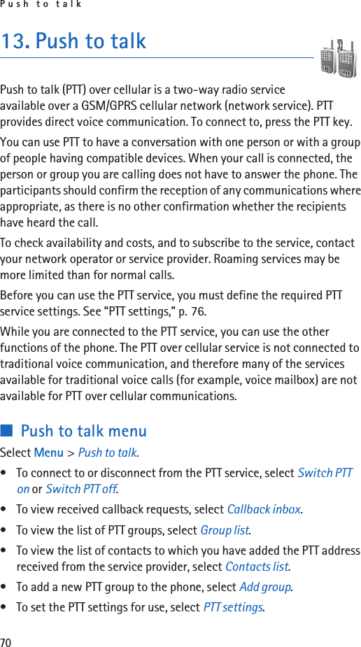 Push to talk7013. Push to talkPush to talk (PTT) over cellular is a two-way radio service available over a GSM/GPRS cellular network (network service). PTT provides direct voice communication. To connect to, press the PTT key.You can use PTT to have a conversation with one person or with a group of people having compatible devices. When your call is connected, the person or group you are calling does not have to answer the phone. The participants should confirm the reception of any communications where appropriate, as there is no other confirmation whether the recipients have heard the call.To check availability and costs, and to subscribe to the service, contact your network operator or service provider. Roaming services may be more limited than for normal calls.Before you can use the PTT service, you must define the required PTT service settings. See “PTT settings,” p. 76.While you are connected to the PTT service, you can use the other functions of the phone. The PTT over cellular service is not connected to traditional voice communication, and therefore many of the services available for traditional voice calls (for example, voice mailbox) are not available for PTT over cellular communications.■Push to talk menuSelect Menu &gt; Push to talk.• To connect to or disconnect from the PTT service, select Switch PTT on or Switch PTT off.• To view received callback requests, select Callback inbox.• To view the list of PTT groups, select Group list.• To view the list of contacts to which you have added the PTT address received from the service provider, select Contacts list.• To add a new PTT group to the phone, select Add group.• To set the PTT settings for use, select PTT settings.
