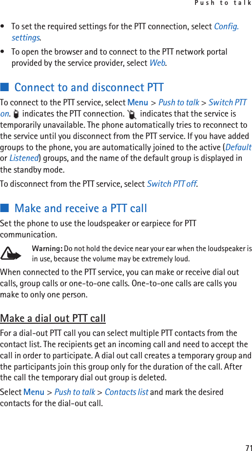 Push to talk71• To set the required settings for the PTT connection, select Config. settings.• To open the browser and to connect to the PTT network portal provided by the service provider, select Web.■Connect to and disconnect PTTTo connect to the PTT service, select Menu &gt; Push to talk &gt; Switch PTT on.   indicates the PTT connection.   indicates that the service is temporarily unavailable. The phone automatically tries to reconnect to the service until you disconnect from the PTT service. If you have added groups to the phone, you are automatically joined to the active (Default or Listened) groups, and the name of the default group is displayed in the standby mode.To disconnect from the PTT service, select Switch PTT off.■Make and receive a PTT callSet the phone to use the loudspeaker or earpiece for PTT communication.Warning: Do not hold the device near your ear when the loudspeaker is in use, because the volume may be extremely loud.When connected to the PTT service, you can make or receive dial out calls, group calls or one-to-one calls. One-to-one calls are calls you make to only one person.Make a dial out PTT callFor a dial-out PTT call you can select multiple PTT contacts from the contact list. The recipients get an incoming call and need to accept the call in order to participate. A dial out call creates a temporary group and the participants join this group only for the duration of the call. After the call the temporary dial out group is deleted.Select Menu &gt; Push to talk &gt; Contacts list and mark the desired contacts for the dial-out call. 