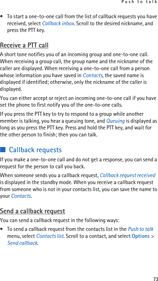 Push to talk73• To start a one-to-one call from the list of callback requests you have received, select Callback inbox. Scroll to the desired nickname, and press the PTT key.Receive a PTT callA short tone notifies you of an incoming group and one-to-one call. When receiving a group call, the group name and the nickname of the caller are displayed. When receiving a one-to-one call from a person whose information you have saved in Contacts, the saved name is displayed if identified; otherwise, only the nickname of the caller is displayed.You can either accept or reject an incoming one-to-one call if you have set the phone to first notify you of the one-to-one calls.If you press the PTT key to try to respond to a group while another member is talking, you hear a queuing tone, and Queuing is displayed as long as you press the PTT key. Press and hold the PTT key, and wait for the other person to finish; then you can talk.■Callback requestsIf you make a one-to-one call and do not get a response, you can send a request for the person to call you back.When someone sends you a callback request, Callback request received is displayed in the standby mode. When you receive a callback request from someone who is not in your contacts list, you can save the name to your Contacts.Send a callback requestYou can send a callback request in the following ways:• To send a callback request from the contacts list in the Push to talk menu, select Contacts list. Scroll to a contact, and select Options &gt; Send callback.